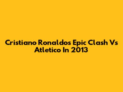 Cristiano Ronaldo's Epic Clash Vs Atletico In 2013