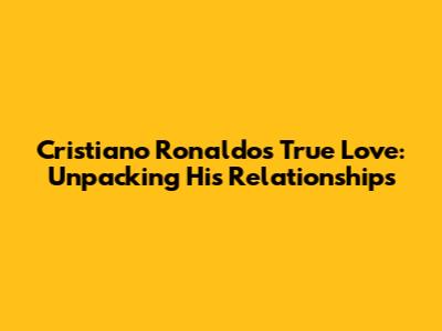Cristiano Ronaldo's True Love: Unpacking His Relationships
