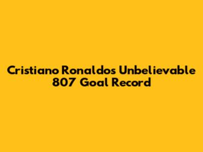 Cristiano Ronaldo's Unbelievable 807 Goal Record