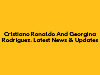 Cristiano Ronaldo And Georgina Rodriguez: Latest News & Updates