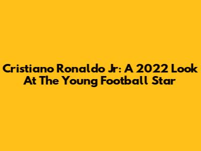 Cristiano Ronaldo Jr: A 2022 Look At The Young Football Star