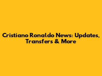Cristiano Ronaldo News: Updates, Transfers & More