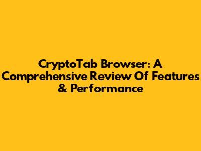CryptoTab Browser: A Comprehensive Review Of Features & Performance