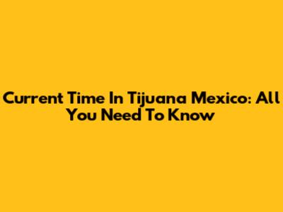 Current Time In Tijuana Mexico: All You Need To Know