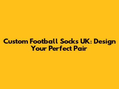 Custom Football Socks UK: Design Your Perfect Pair