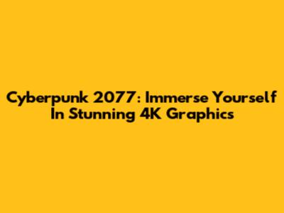 Cyberpunk 2077: Immerse Yourself In Stunning 4K Graphics