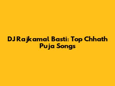 DJ Rajkamal Basti: Top Chhath Puja Songs