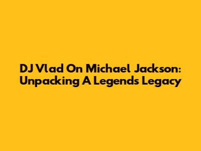 DJ Vlad On Michael Jackson: Unpacking A Legend's Legacy