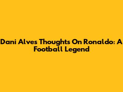 Dani Alves' Thoughts On Ronaldo: A Football Legend