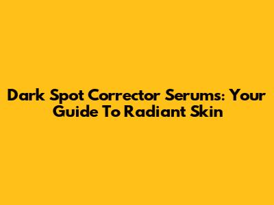 Dark Spot Corrector Serums: Your Guide To Radiant Skin