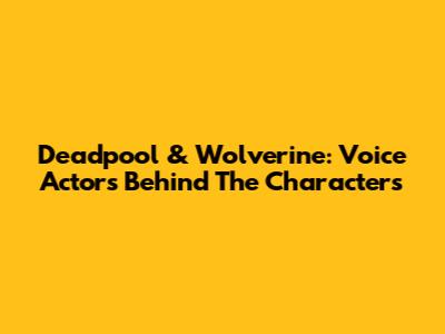 Deadpool & Wolverine: Voice Actors Behind The Characters
