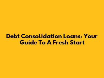 Debt Consolidation Loans: Your Guide To A Fresh Start