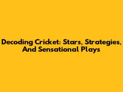Decoding Cricket: Stars, Strategies, And Sensational Plays