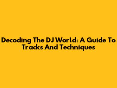 Decoding The DJ World: A Guide To Tracks And Techniques