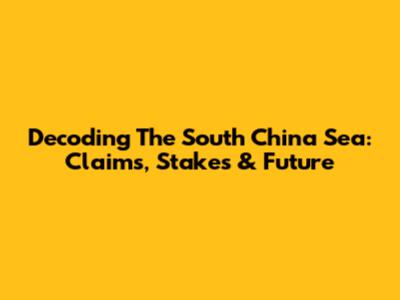 Decoding The South China Sea: Claims, Stakes & Future
