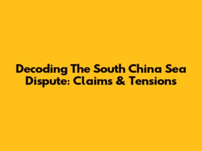 Decoding The South China Sea Dispute: Claims & Tensions