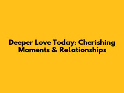 Deeper Love Today: Cherishing Moments & Relationships