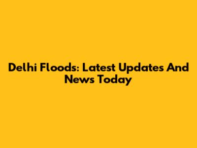 Delhi Floods: Latest Updates And News Today