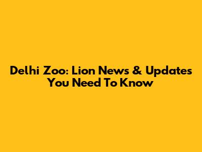 Delhi Zoo: Lion News & Updates You Need To Know