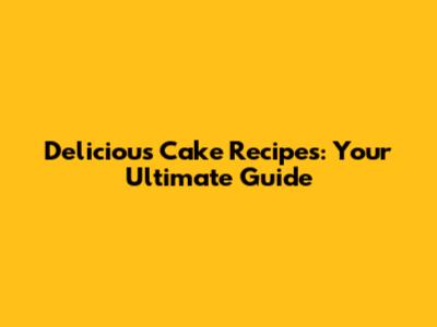 Delicious Cake Recipes: Your Ultimate Guide