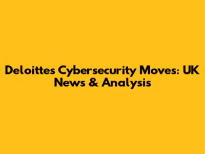 Deloitte's Cybersecurity Moves: UK News & Analysis