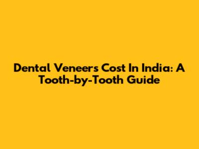 Dental Veneers Cost In India: A Tooth-by-Tooth Guide
