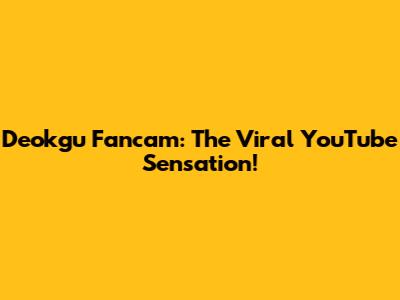 Deokgu Fancam: The Viral YouTube Sensation!