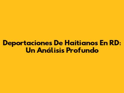 Deportaciones De Haitianos En RD: Un Análisis Profundo