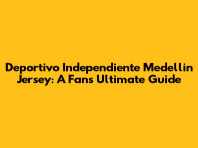 Deportivo Independiente Medellin Jersey: A Fan's Ultimate Guide