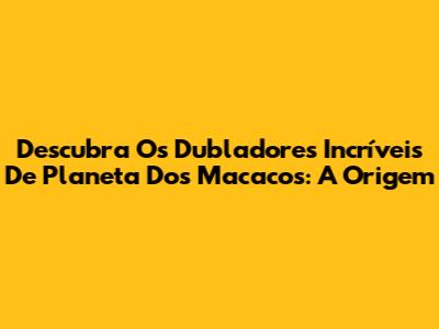 Descubra Os Dubladores Incríveis De Planeta Dos Macacos: A Origem