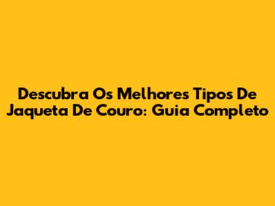 Descubra Os Melhores Tipos De Jaqueta De Couro: Guia Completo