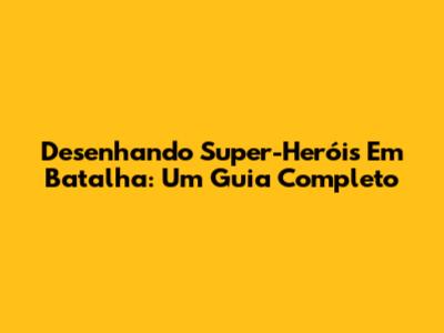 Desenhando Super-Heróis Em Batalha: Um Guia Completo