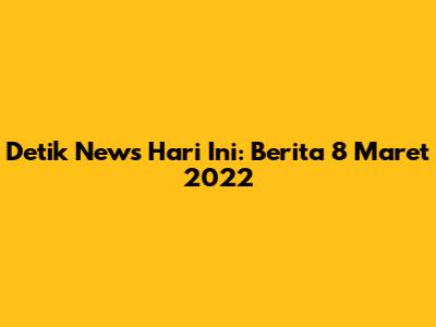 Detik News Hari Ini: Berita 8 Maret 2022