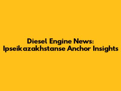 Diesel Engine News: Ipseikazakhstanse Anchor Insights