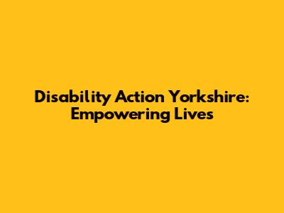 Disability Action Yorkshire: Empowering Lives
