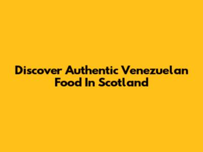 Discover Authentic Venezuelan Food In Scotland