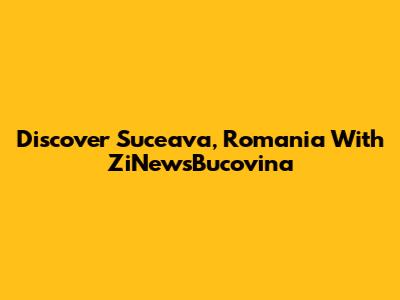 Discover Suceava, Romania With ZiNewsBucovina