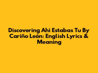 Discovering 'Ahi Estabas Tu' By Cariño León: English Lyrics & Meaning