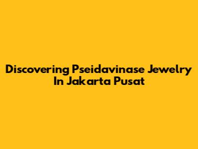 Discovering Pseidavinase Jewelry In Jakarta Pusat