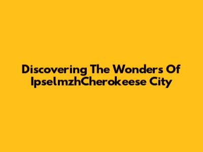 Discovering The Wonders Of IpselmzhCherokeese City