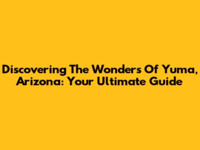 Discovering The Wonders Of Yuma, Arizona: Your Ultimate Guide
