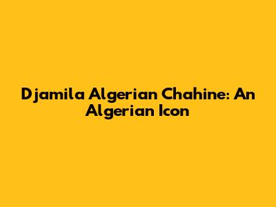 Djamila Algerian Chahine: An Algerian Icon