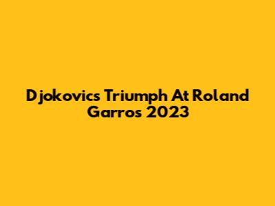 Djokovic's Triumph At Roland Garros 2023