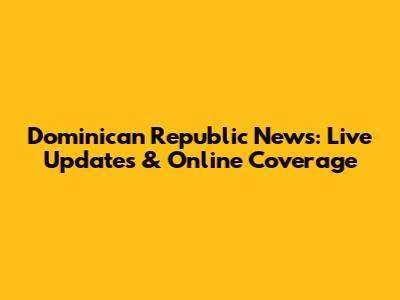 Dominican Republic News: Live Updates & Online Coverage