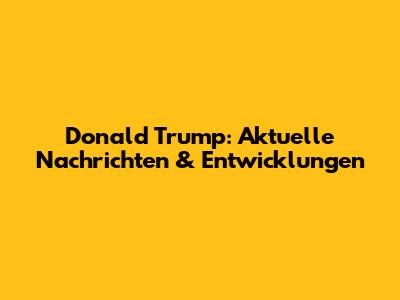Donald Trump: Aktuelle Nachrichten & Entwicklungen