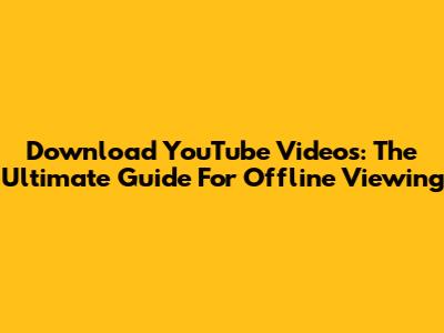 Download YouTube Videos: The Ultimate Guide For Offline Viewing