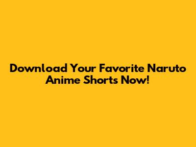 Download Your Favorite Naruto Anime Shorts Now!