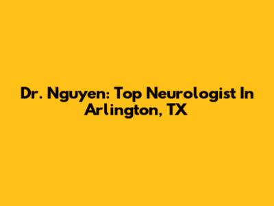 Dr. Nguyen: Top Neurologist In Arlington, TX