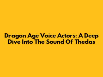 Dragon Age Voice Actors: A Deep Dive Into The Sound Of Thedas