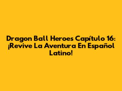 Dragon Ball Heroes Capítulo 16: ¡Revive La Aventura En Español Latino!